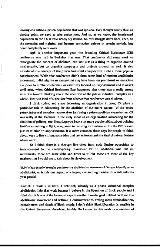 loki ata nitions risen population that waa 50.00, They thought ry this ca
Xiping pont, we reed to take acton now. And so, at we know, the imprisoned
population in the US ie row nearly 23 malin. So this stra dates bac, the, 0
the seveates and eighties. and became somewhat qulter in certain periods, but
neve completely went avay.

1998 bs ancther important year the founding Crit Tesistance (CR)
conference was held in Bertley that year. Tat confrence did some work to
reinvigorate the concept of abolitcn, and not just at 2 thing to ganze around
incalecwally, but o organi campaigns and projects around, as well It aso
tence the conept ofthe plan fndtal complex (PIC) into mare popular
carsciousness Whie that conference did't foe sce kind of moder abelitonist
movement, i di reignite an energy that may have been lis prominent or ess ative
jin prior to it-Thatconfrence wana ery focused on inpecanment and i wasn't
“until 2001, when Critieal Resistance East happened that there was 2 relly strong
_stention toward thinking about the abolition of the prison industrial complex as 2
whole, That wae kind oft the frefont afwhat hat onforence aes ah

{think toy, and since becoming an organization in 2001, CR phys a
panicular role in advocating forthe abstion of the entire system—of the entire
ton industil complen—rather thn jt ing prion abolaion erganiration, CR
‘rs really a€ the freon in the early 2008 a an orgaization advocating forthe
Atslition of plicing too. Nowadaysyou hea alt more prope aking about potcing
ita ae smethig im igh, st app sesting te function withinthe PC oreven
jus its lation to imprisonment. Iie moce common thee days fr people to think
about ways olive without some idea thatlaw enforementis a hid ofnateral Feature
of ear world.

‘0 {thnk thee ie a through lin there fom exty Quaker opposition to
Imprsorment to the contemporary movement for PIC abolition. And ke all
movement, there are ome ebbe and flout tt, hut thee are some of the key
makers that [would use total about its development.

“TLD: What excl brought you into the abolitionist mowenent? Da yon identify a
abolitionist, ris this one aspect ofa lange, overarching framework: which informs
your praca?

Rachel: I think itis both. 1 definitely identify as a prison industrial complex
abulitionist. Ido that work because I believe inthe liberation of Black people and 1
‘think that i ane ofthe fovernost ways tee that broader goal lfiled. Without the
abeliionit moveroent and without a commirment to erding mass criminalization,
containment, and death of Blick people, I doc' think Blick Bberation is possible in
‘the Unied States—or elsewhere, fanbiy. 80 1 come to this work as a survivor of
